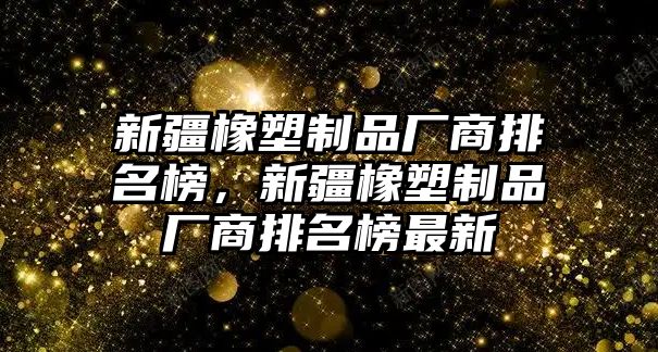 新疆橡塑制品廠商排名榜，新疆橡塑制品廠商排名榜最新