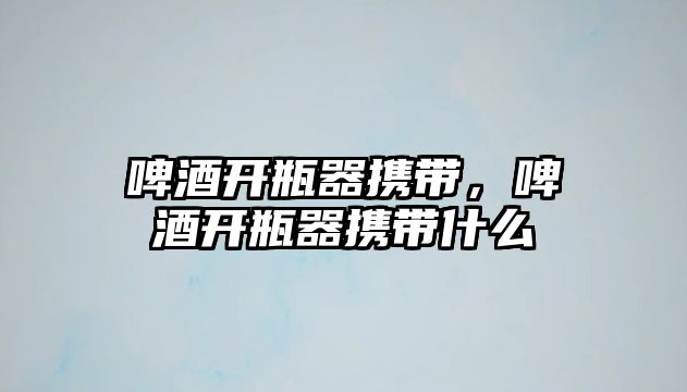 啤酒開瓶器攜帶，啤酒開瓶器攜帶什么