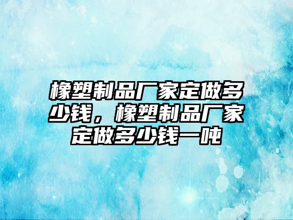 橡塑制品廠家定做多少錢，橡塑制品廠家定做多少錢一噸