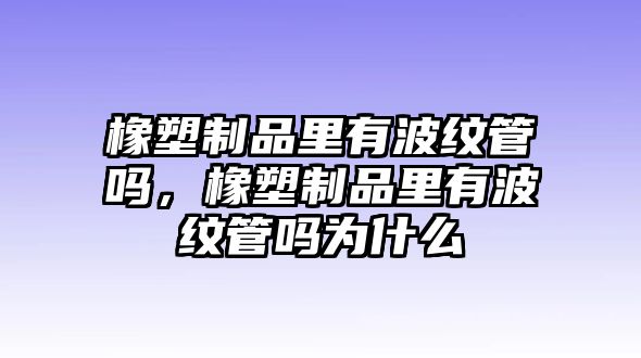 橡塑制品里有波紋管嗎，橡塑制品里有波紋管嗎為什么