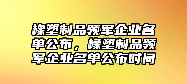 橡塑制品領(lǐng)軍企業(yè)名單公布，橡塑制品領(lǐng)軍企業(yè)名單公布時間