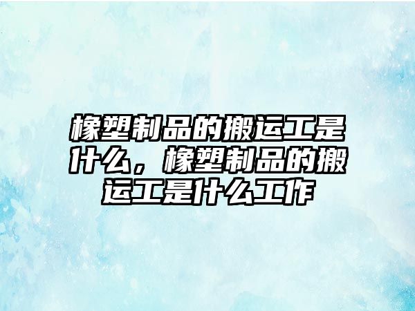 橡塑制品的搬運(yùn)工是什么，橡塑制品的搬運(yùn)工是什么工作