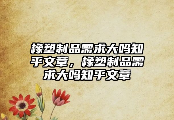 橡塑制品需求大嗎知乎文章，橡塑制品需求大嗎知乎文章