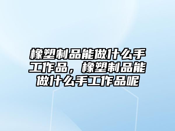 橡塑制品能做什么手工作品，橡塑制品能做什么手工作品呢