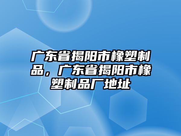 廣東省揭陽(yáng)市橡塑制品，廣東省揭陽(yáng)市橡塑制品廠地址