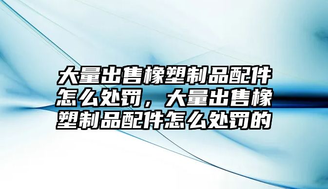 大量出售橡塑制品配件怎么處罰，大量出售橡塑制品配件怎么處罰的